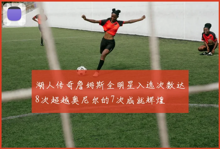 湖人传奇詹姆斯全明星入选次数达8次超越奥尼尔的7次成就辉煌