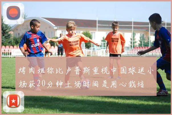 烤肉姐称比卢普斯重视中国球迷小杨获20分钟上场时间是用心栽培