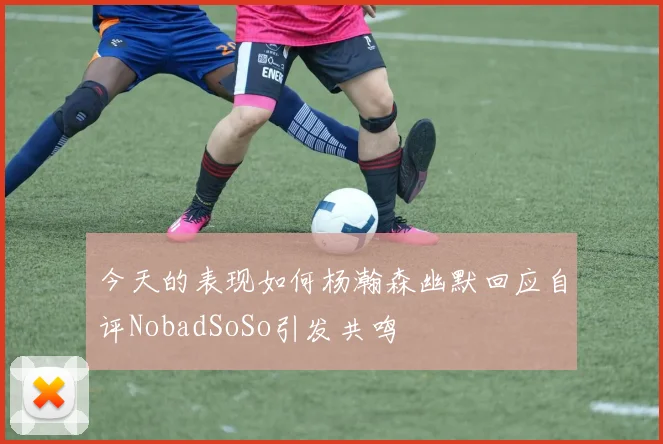 今天的表现如何杨瀚森幽默回应自评NobadSoSo引发共鸣