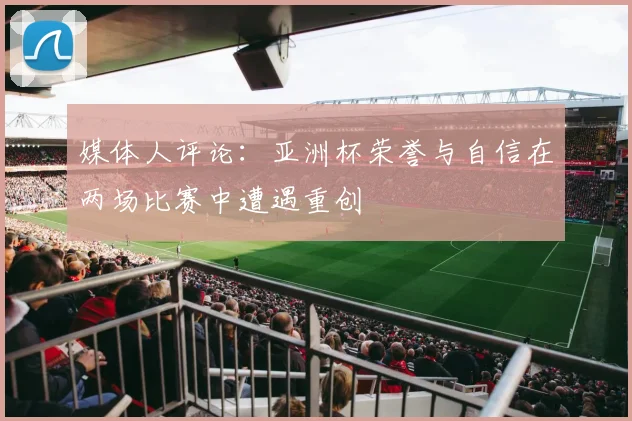媒体人评论：亚洲杯荣誉与自信在两场比赛中遭遇重创