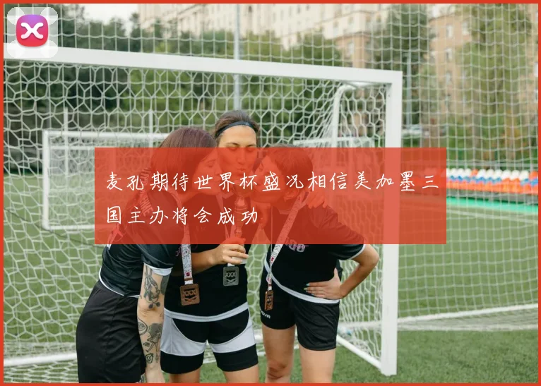 麦孔期待世界杯盛况相信美加墨三国主办将会成功