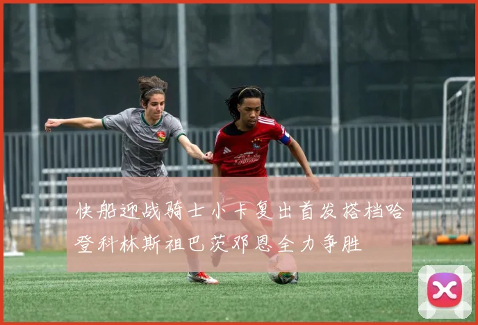快船迎战骑士小卡复出首发搭档哈登科林斯祖巴茨邓恩全力争胜