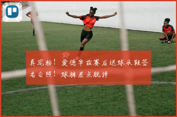 真宠粉！爱德华兹赛后送球衣鞋签名合照！球裤差点脱掉