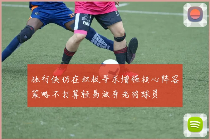独行侠仍在积极寻求增强核心阵容策略不打算轻易放弃老将球员