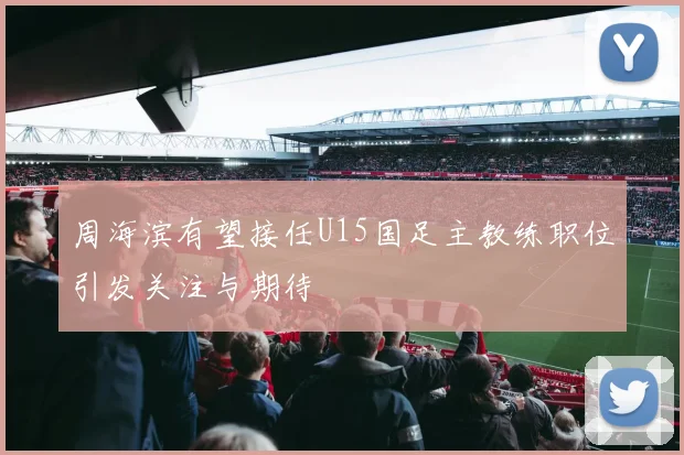 周海滨有望接任U15国足主教练职位引发关注与期待