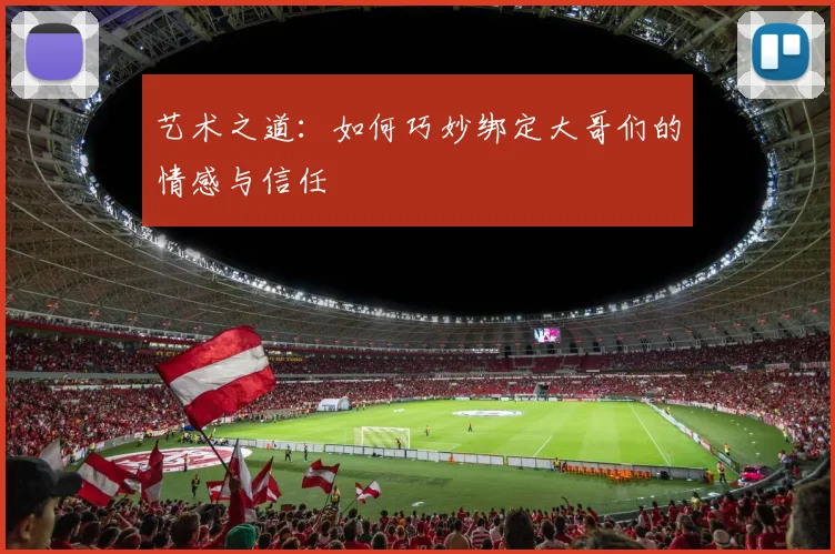 艺术之道：如何巧妙绑定大哥们的情感与信任