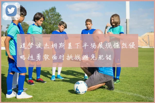 追梦波杰姆斯基下半场展现强烈侵略性勇敢面对挑战避免犯错