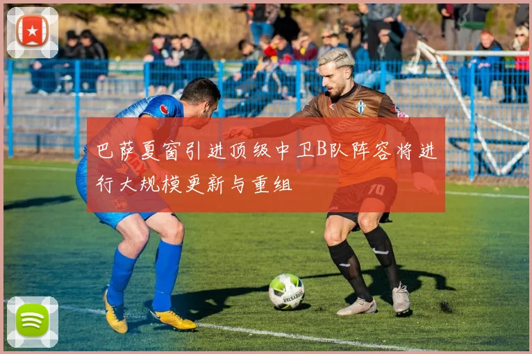 巴萨夏窗引进顶级中卫B队阵容将进行大规模更新与重组