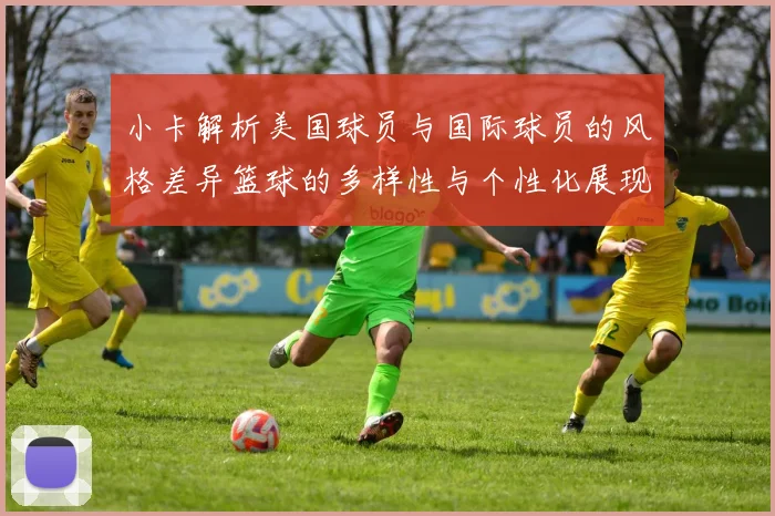 小卡解析美国球员与国际球员的风格差异篮球的多样性与个性化展现