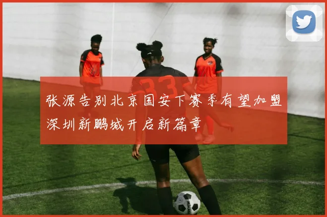 张源告别北京国安下赛季有望加盟深圳新鹏城开启新篇章