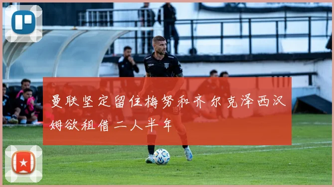 曼联坚定留住梅努和齐尔克泽西汉姆欲租借二人半年