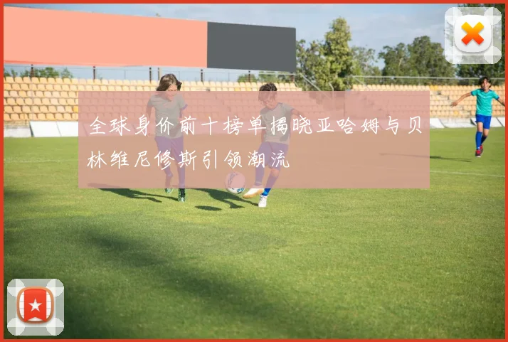 全球身价前十榜单揭晓亚哈姆与贝林维尼修斯引领潮流