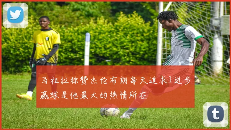 马祖拉称赞杰伦布朗每天追求1进步赢球是他最大的热情所在