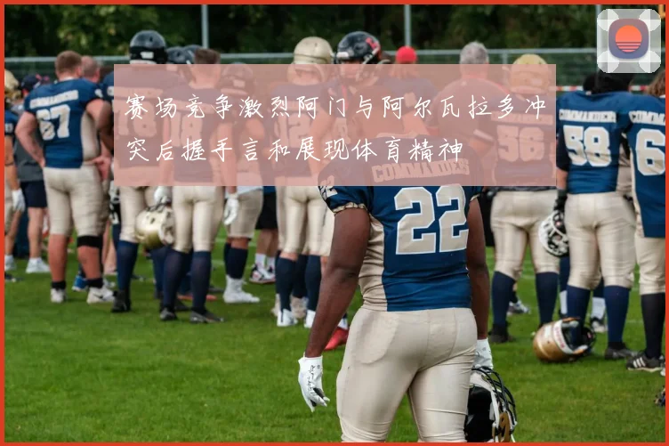 赛场竞争激烈阿门与阿尔瓦拉多冲突后握手言和展现体育精神