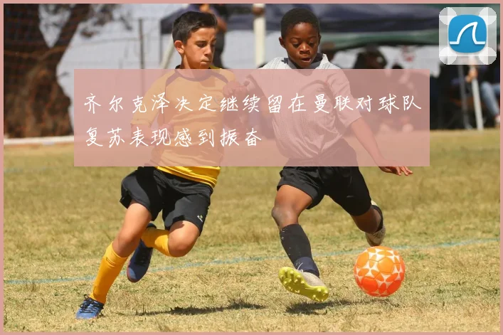 齐尔克泽决定继续留在曼联对球队复苏表现感到振奋
