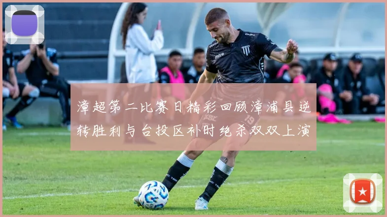 漳超第二比赛日精彩回顾漳浦县逆转胜利与台投区补时绝杀双双上演