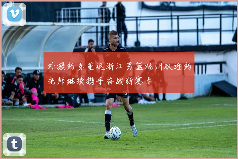 外援约克重返浙江男篮杭州欢迎约老师继续携手奋战新赛季