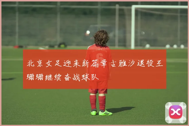 北京女足迎来新篇章古雅沙退役王珊珊继续奋战球队