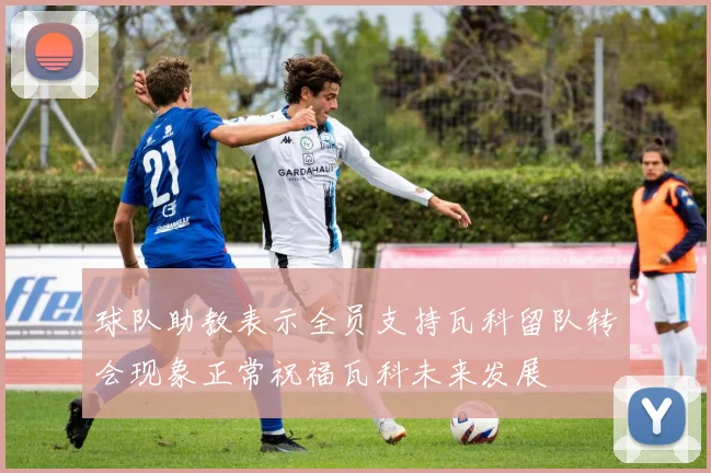 球队助教表示全员支持瓦科留队转会现象正常祝福瓦科未来发展