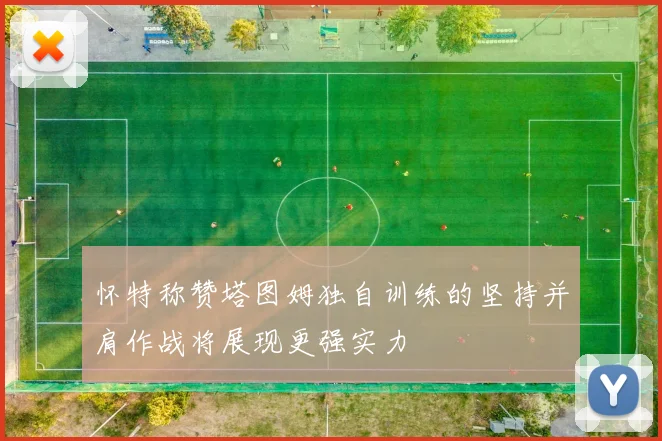 怀特称赞塔图姆独自训练的坚持并肩作战将展现更强实力