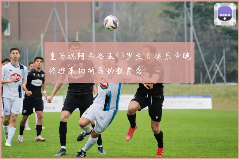 皇马祝阿韦洛亚43岁生日快乐今晚将迎来伯纳乌执教首秀