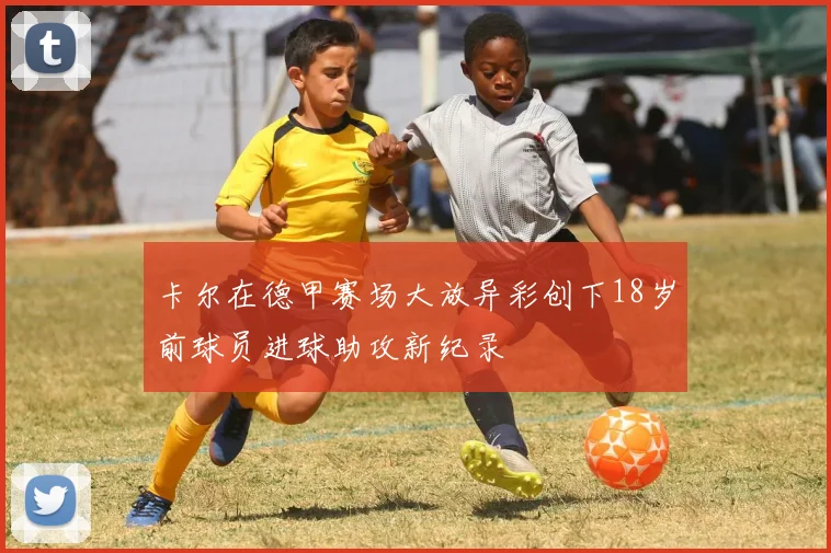 卡尔在德甲赛场大放异彩创下18岁前球员进球助攻新纪录