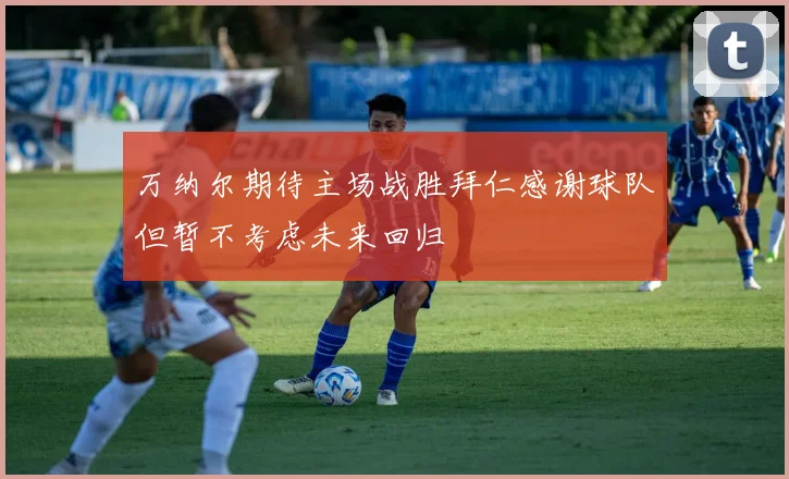 万纳尔期待主场战胜拜仁感谢球队但暂不考虑未来回归