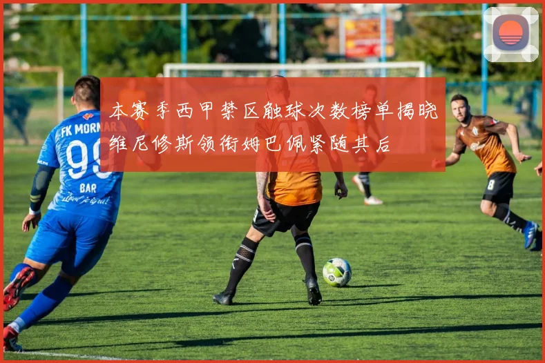 本赛季西甲禁区触球次数榜单揭晓维尼修斯领衔姆巴佩紧随其后