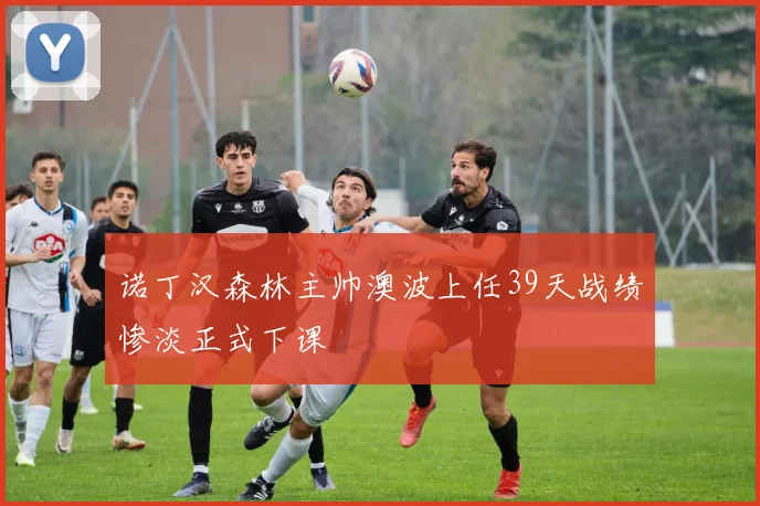 诺丁汉森林主帅澳波上任39天战绩惨淡正式下课
