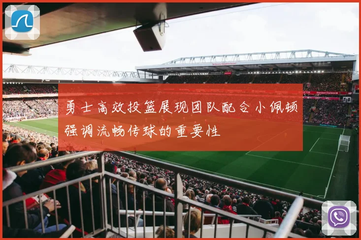 勇士高效投篮展现团队配合小佩顿强调流畅传球的重要性