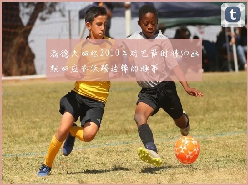 潘德夫回忆2010年对巴萨时穆帅幽默回应齐沃踢边锋的趣事