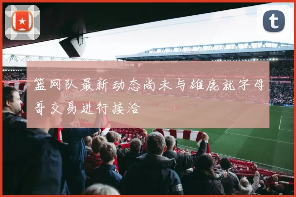 篮网队最新动态尚未与雄鹿就字母哥交易进行接洽