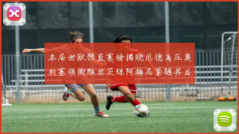 本届世欧预直塞榜揭晓厄德高压奥利塞领衔维尔茨琼阿梅尼紧随其后