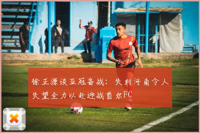 徐正源谈亚冠备战：失利河南令人失望全力以赴迎战首尔FC