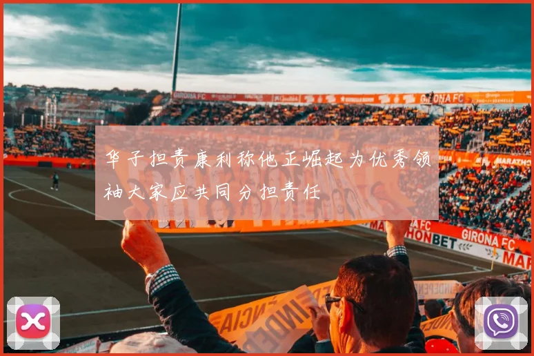 华子担责康利称他正崛起为优秀领袖大家应共同分担责任