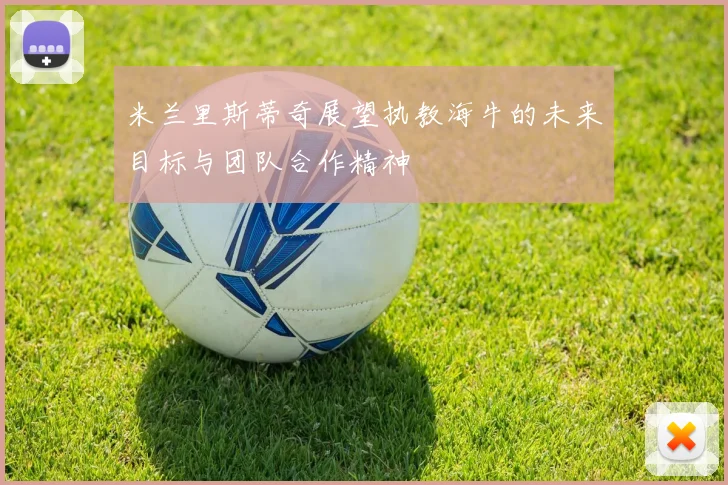 米兰里斯蒂奇展望执教海牛的未来目标与团队合作精神