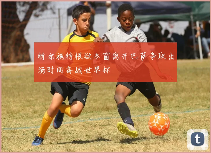 特尔施特根欲冬窗离开巴萨争取出场时间备战世界杯