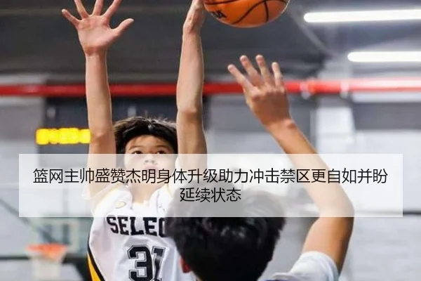篮网主帅盛赞杰明身体升级助力冲击禁区更自如并盼延续状态